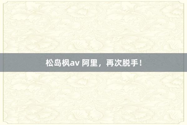 松岛枫av 阿里，再次脱手！