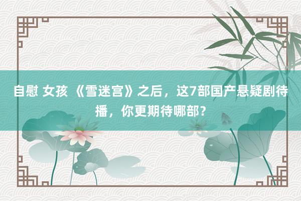 自慰 女孩 《雪迷宫》之后，这7部国产悬疑剧待播，你更期待哪部？