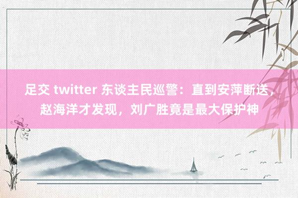 足交 twitter 东谈主民巡警：直到安萍断送，赵海洋才发现，刘广胜竟是最大保护神