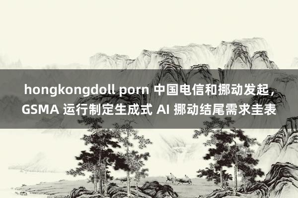 hongkongdoll porn 中国电信和挪动发起，GSMA 运行制定生成式 AI 挪动结尾需求圭表