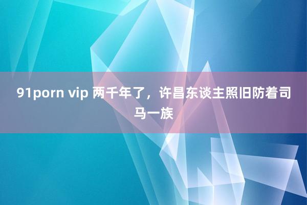 91porn vip 两千年了，许昌东谈主照旧防着司马一族