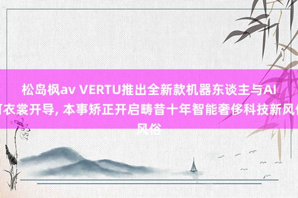 松岛枫av VERTU推出全新款机器东谈主与AI可衣裳开导， 本事矫正开启畴昔十年智能奢侈科技新风俗