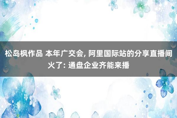 松岛枫作品 本年广交会， 阿里国际站的分享直播间火了: 通盘企业齐能来播