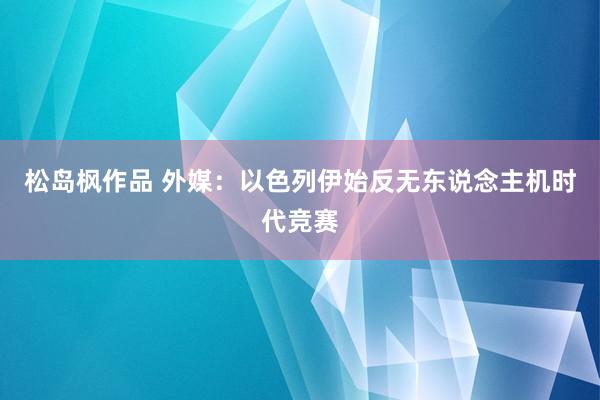 松岛枫作品 外媒：以色列伊始反无东说念主机时代竞赛