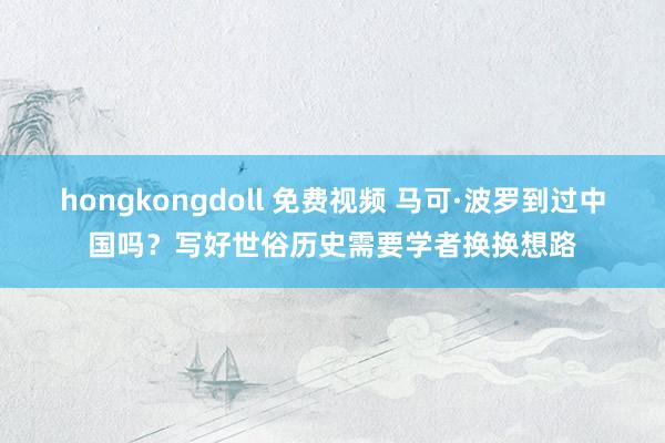 hongkongdoll 免费视频 马可·波罗到过中国吗？写好世俗历史需要学者换换想路