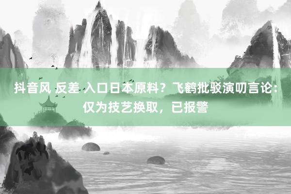 抖音风 反差 入口日本原料？飞鹤批驳演叨言论：仅为技艺换取，已报警