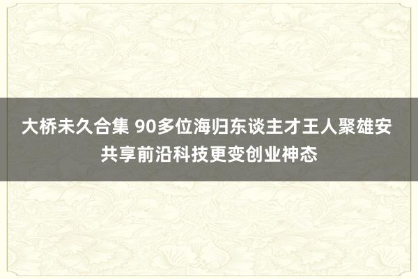 大桥未久合集 90多位海归东谈主才王人聚雄安 共享前沿科技更变创业神态