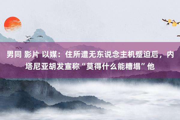 男同 影片 以媒：住所遭无东说念主机蹙迫后，内塔尼亚胡发宣称“莫得什么能糟塌”他