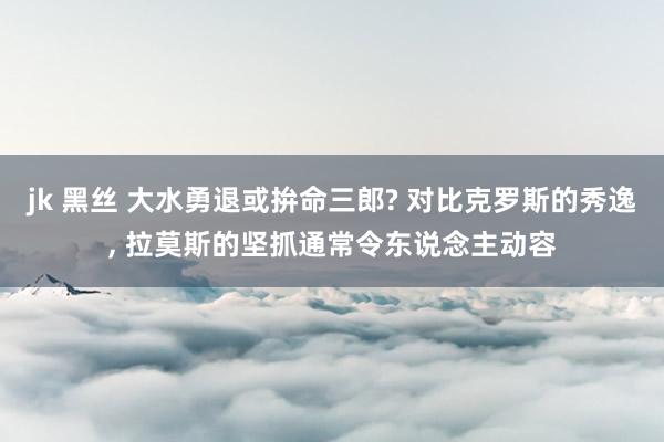 jk 黑丝 大水勇退或拚命三郎? 对比克罗斯的秀逸， 拉莫斯的坚抓通常令东说念主动容