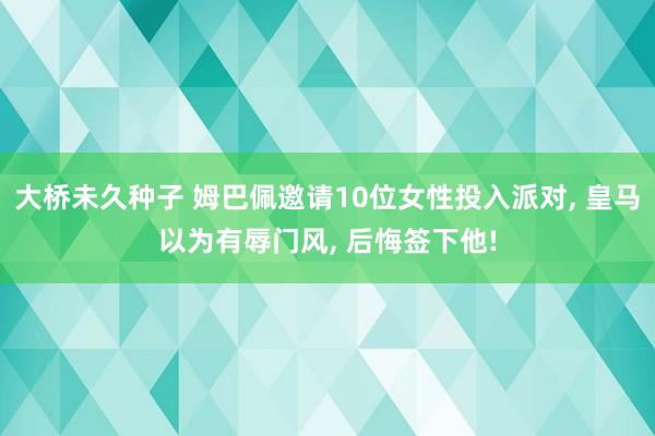 大桥未久种子 姆巴佩邀请10位女性投入派对， 皇马以为有辱门风， 后悔签下他!