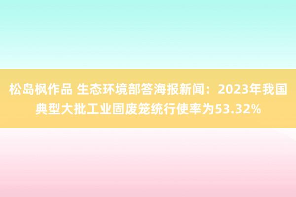 松岛枫作品 生态环境部答海报新闻：2023年我国典型大批工业固废笼统行使率为53.32%