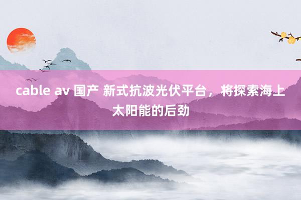 cable av 国产 新式抗波光伏平台，将探索海上太阳能的后劲