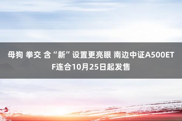 母狗 拳交 含“新”设置更亮眼 南边中证A500ETF连合10月25日起发售