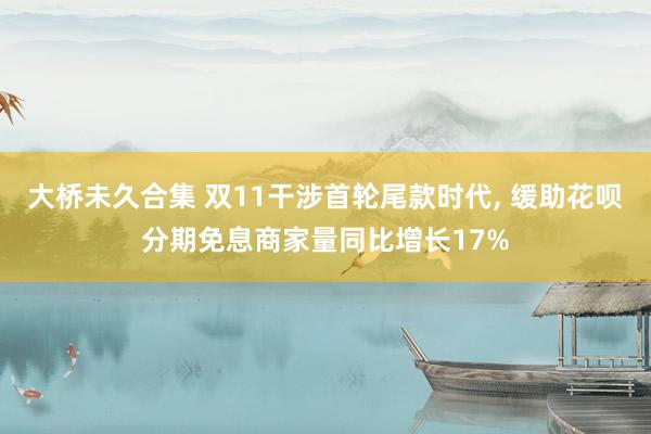 大桥未久合集 双11干涉首轮尾款时代， 缓助花呗分期免息商家量同比增长17%