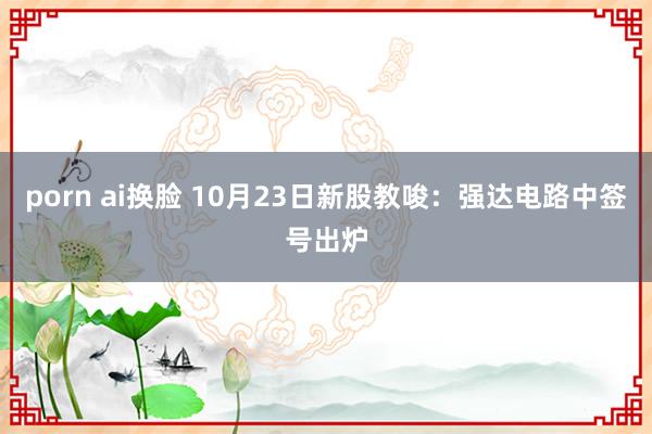 porn ai换脸 10月23日新股教唆：强达电路中签号出炉