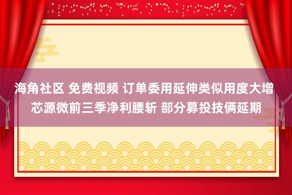 海角社区 免费视频 订单委用延伸类似用度大增 芯源微前三季净利腰斩 部分募投技俩延期