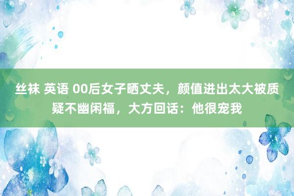 丝袜 英语 00后女子晒丈夫，颜值进出太大被质疑不幽闲福，大方回话：他很宠我