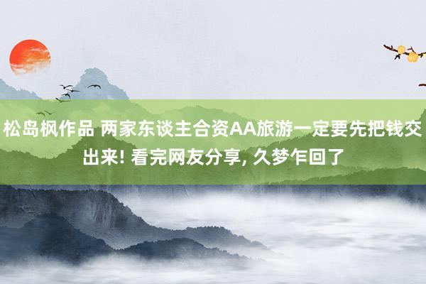 松岛枫作品 两家东谈主合资AA旅游一定要先把钱交出来! 看完网友分享， 久梦乍回了