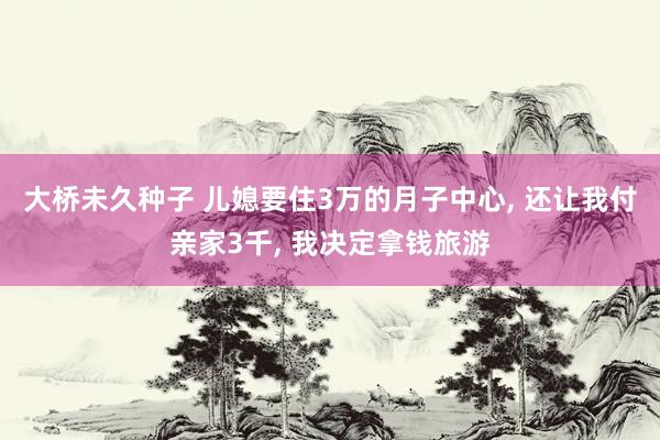 大桥未久种子 儿媳要住3万的月子中心， 还让我付亲家3千， 我决定拿钱旅游