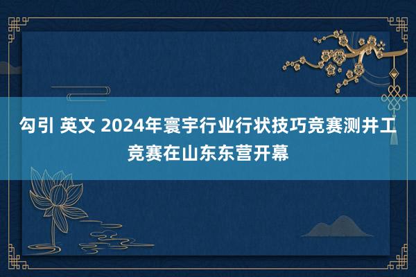 勾引 英文 2024年寰宇行业行状技巧竞赛测井工竞赛在山东东营开幕