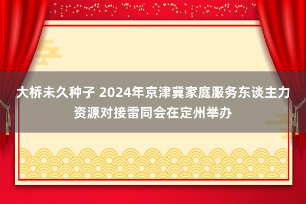 大桥未久种子 2024年京津冀家庭服务东谈主力资源对接雷同会在定州举办