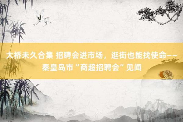 大桥未久合集 招聘会进市场，逛街也能找使命——秦皇岛市“商超招聘会”见闻