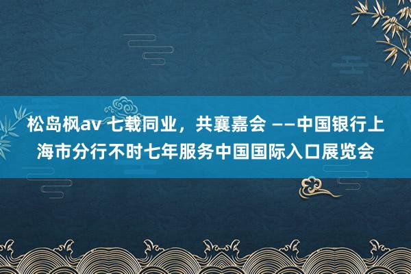 松岛枫av 七载同业，共襄嘉会 ——中国银行上海市分行不时七年服务中国国际入口展览会