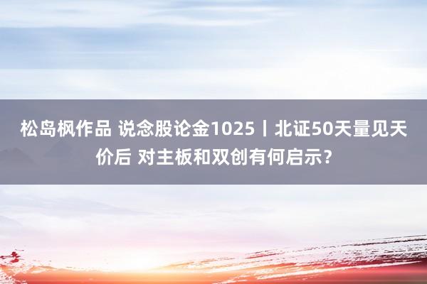 松岛枫作品 说念股论金1025丨北证50天量见天价后 对主板和双创有何启示？