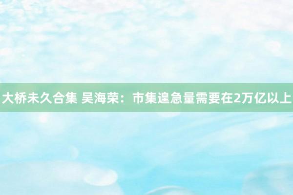 大桥未久合集 吴海荣：市集遑急量需要在2万亿以上