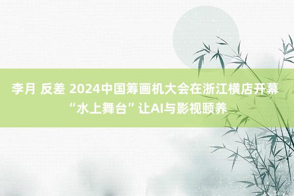 李月 反差 2024中国筹画机大会在浙江横店开幕 “水上舞台”让AI与影视颐养