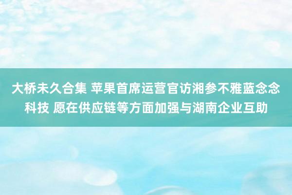 大桥未久合集 苹果首席运营官访湘参不雅蓝念念科技 愿在供应链等方面加强与湖南企业互助