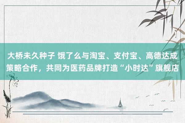 大桥未久种子 饿了么与淘宝、支付宝、高德达成策略合作，共同为医药品牌打造“小时达”旗舰店