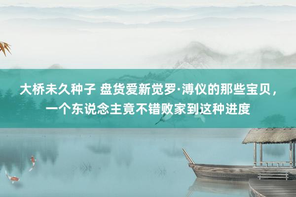 大桥未久种子 盘货爱新觉罗·溥仪的那些宝贝，一个东说念主竟不错败家到这种进度