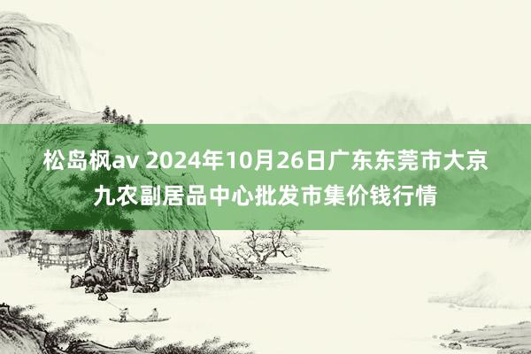 松岛枫av 2024年10月26日广东东莞市大京九农副居品中心批发市集价钱行情