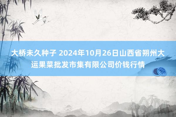 大桥未久种子 2024年10月26日山西省朔州大运果菜批发市集有限公司价钱行情