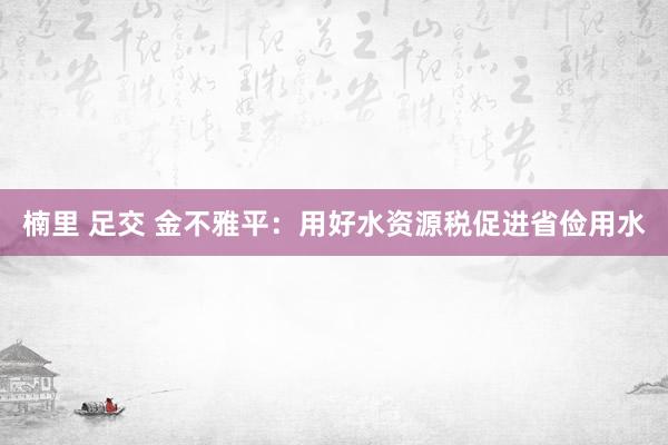 楠里 足交 金不雅平：用好水资源税促进省俭用水