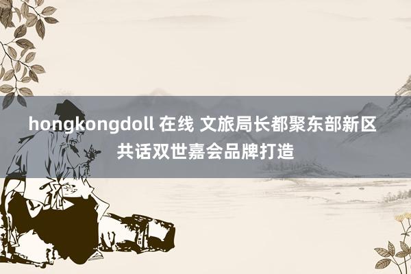 hongkongdoll 在线 文旅局长都聚东部新区 共话双世嘉会品牌打造