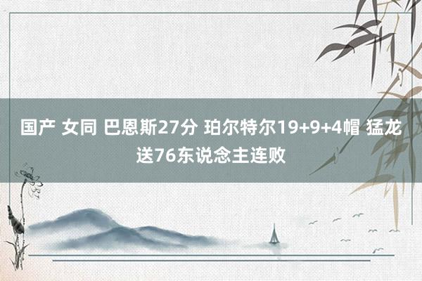 国产 女同 巴恩斯27分 珀尔特尔19+9+4帽 猛龙送76东说念主连败