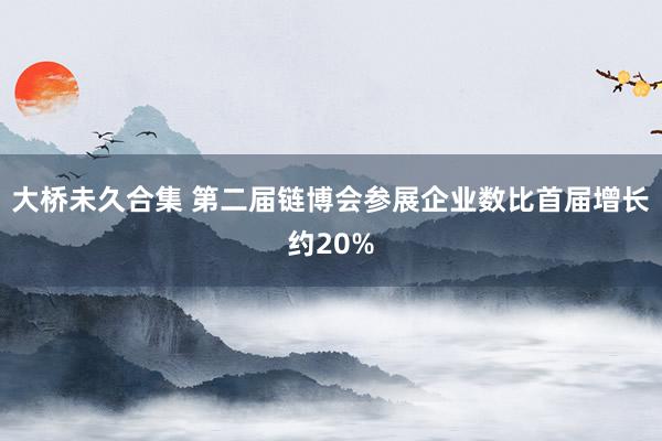 大桥未久合集 第二届链博会参展企业数比首届增长约20%