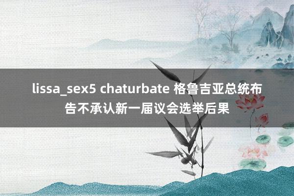 lissa_sex5 chaturbate 格鲁吉亚总统布告不承认新一届议会选举后果