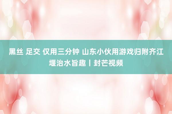 黑丝 足交 仅用三分钟 山东小伙用游戏归附齐江堰治水旨趣丨封芒视频