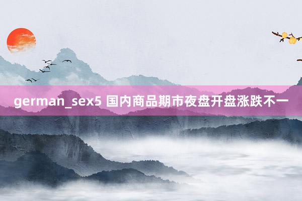 german_sex5 国内商品期市夜盘开盘涨跌不一