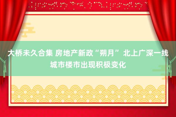 大桥未久合集 房地产新政“朔月” 北上广深一线城市楼市出现积极变化