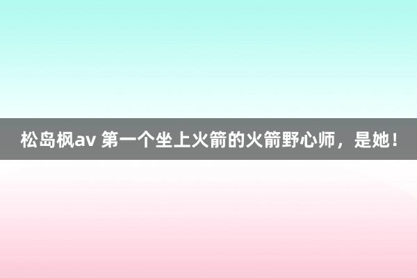 松岛枫av 第一个坐上火箭的火箭野心师，是她！