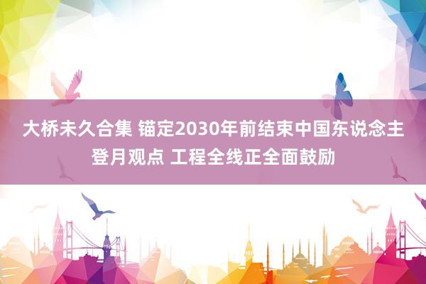 大桥未久合集 锚定2030年前结束中国东说念主登月观点 工程全线正全面鼓励