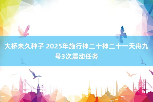 大桥未久种子 2025年施行神二十神二十一天舟九号3次震动任务