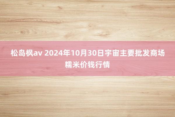 松岛枫av 2024年10月30日宇宙主要批发商场糯米价钱行情