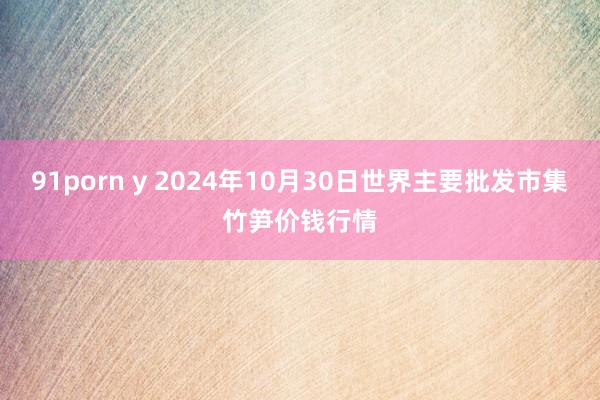 91porn y 2024年10月30日世界主要批发市集竹笋价钱行情