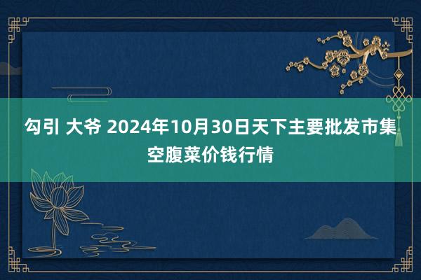 勾引 大爷 2024年10月30日天下主要批发市集空腹菜价钱行情