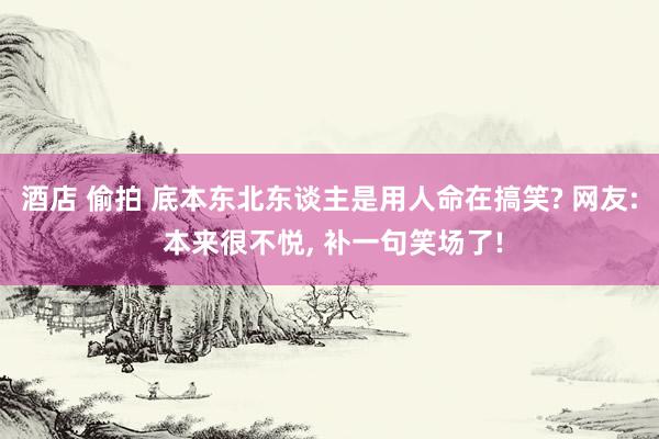 酒店 偷拍 底本东北东谈主是用人命在搞笑? 网友: 本来很不悦， 补一句笑场了!